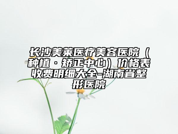 长沙美莱医疗美容医院（种植·矫正中心）价格表收费明细大全-湖南省整形医院