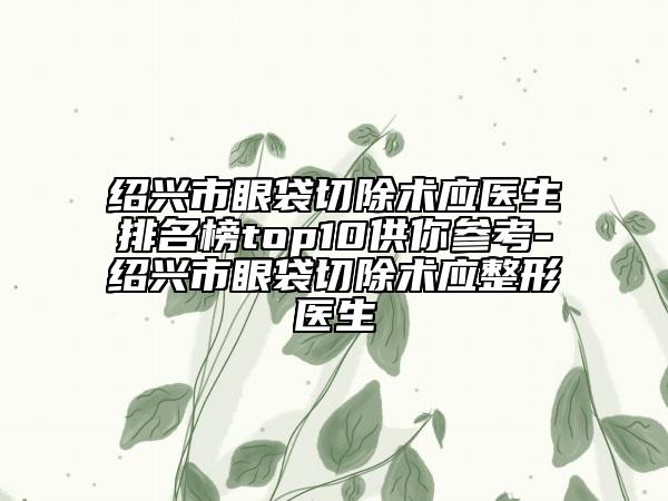 绍兴市眼袋切除术应医生排名榜top10供你参考-绍兴市眼袋切除术应整形医生