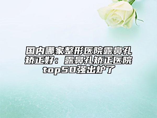 国内哪家整形医院露鼻孔矫正好：露鼻孔矫正医院top50强出炉了