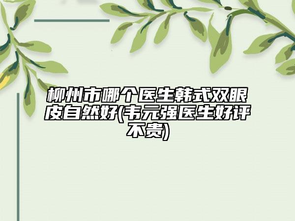 柳州市哪个医生韩式双眼皮自然好(韦元强医生好评不贵)