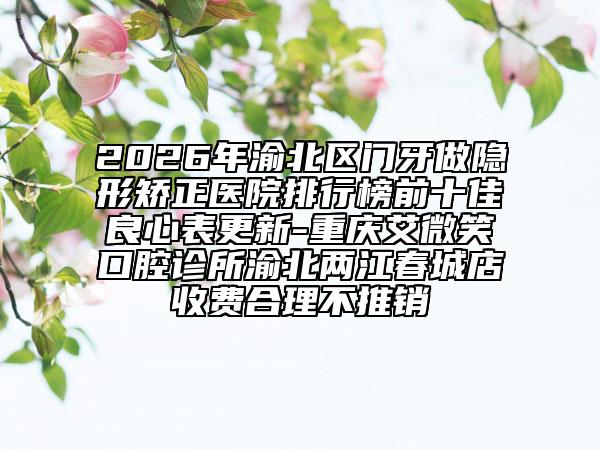 2026年渝北区门牙做隐形矫正医院排行榜前十佳良心表更新-重庆艾微笑口腔诊所渝北两江春城店收费合理不推销