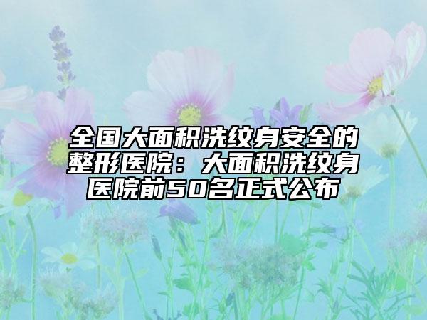 全国大面积洗纹身安全的整形医院：大面积洗纹身医院前50名正式公布