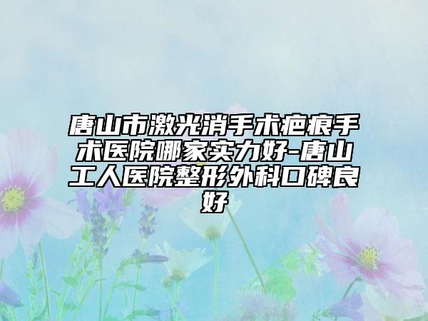 唐山市激光消手术疤痕手术医院哪家实力好-唐山工人医院整形外科口碑良好