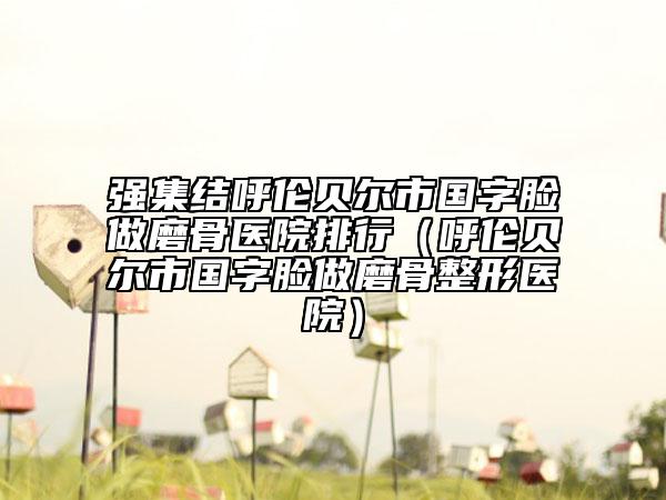 强集结呼伦贝尔市国字脸做磨骨医院排行（呼伦贝尔市国字脸做磨骨整形医院）