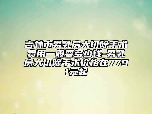 吉林市男乳房大切除手术费用一般要多少钱-男乳房大切除手术价格在7791元起