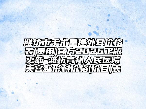 潍坊市手术重建外耳价格表(费用)官方2026正版更新-潍坊青州人民医院美容整形科价格(价目)表