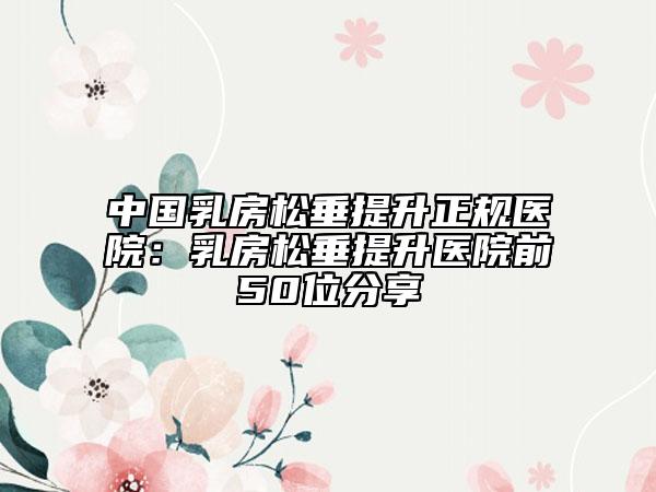 中国乳房松垂提升正规医院：乳房松垂提升医院前50位分享
