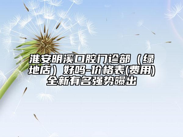 淮安明溪口腔门诊部（绿地店）好吗-价格表(费用)全新有名强势曝出