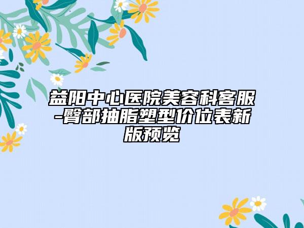 益阳中心医院美容科客服-臀部抽脂塑型价位表新版预览