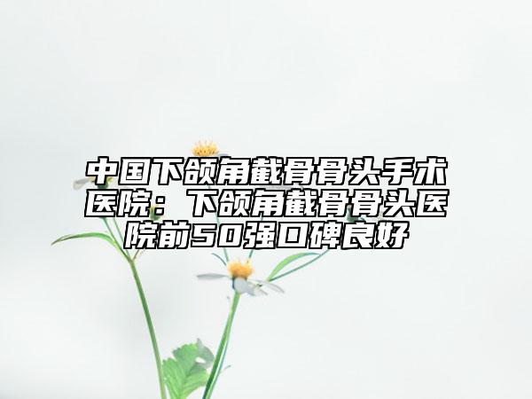 中国下颌角截骨骨头手术医院：下颌角截骨骨头医院前50强口碑良好