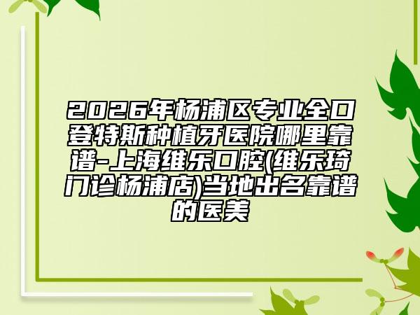 2026年杨浦区专业全口登特斯种植牙医院哪里靠谱-上海维乐口腔(维乐琦门诊杨浦店)当地出名靠谱的医美