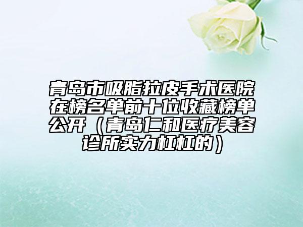 青岛市吸脂拉皮手术医院在榜名单前十位收藏榜单公开（青岛仁和医疗美容诊所实力杠杠的）