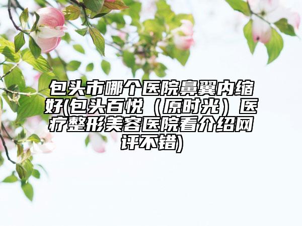 包头市哪个医院鼻翼内缩好(包头百悦（原时光）医疗整形美容医院看介绍网评不错)