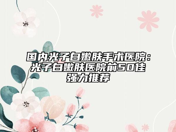 国内光子白嫩肤手术医院：光子白嫩肤医院前50佳强力推荐