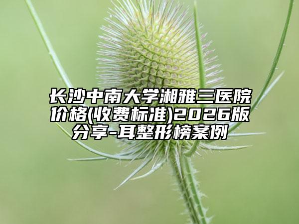 长沙中南大学湘雅三医院价格(收费标准)2026版分享-耳整形榜案例