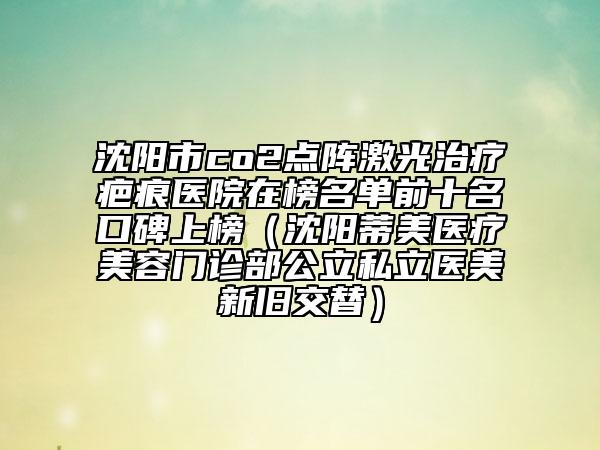 沈阳市co2点阵激光治疗疤痕医院在榜名单前十名口碑上榜（沈阳蒂美医疗美容门诊部公立私立医美新旧交替）