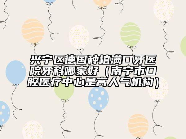 兴宁区德国种植满口牙医院牙科哪家好（南宁市口腔医疗中心是高人气机构）