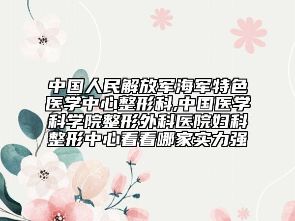 中国人民解放军海军特色医学中心整形科,中国医学科学院整形外科医院妇科整形中心看看哪家实力强