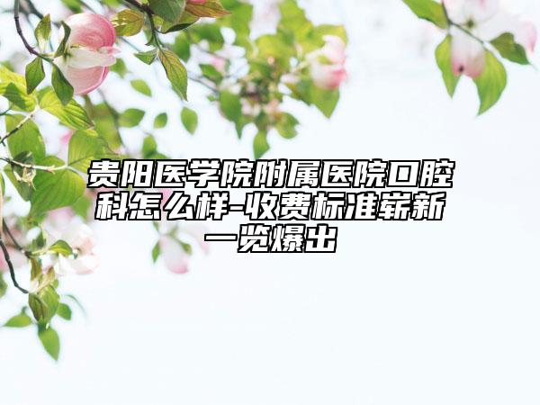 贵阳医学院附属医院口腔科怎么样-收费标准崭新一览爆出