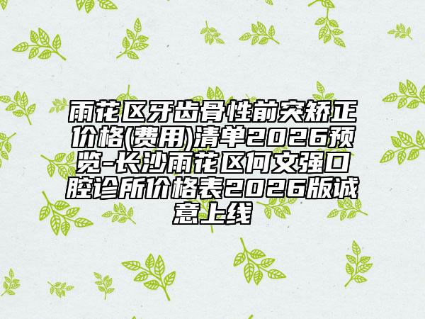 雨花区牙齿骨性前突矫正价格(费用)清单2026预览-长沙雨花区何文强口腔诊所价格表2026版诚意上线