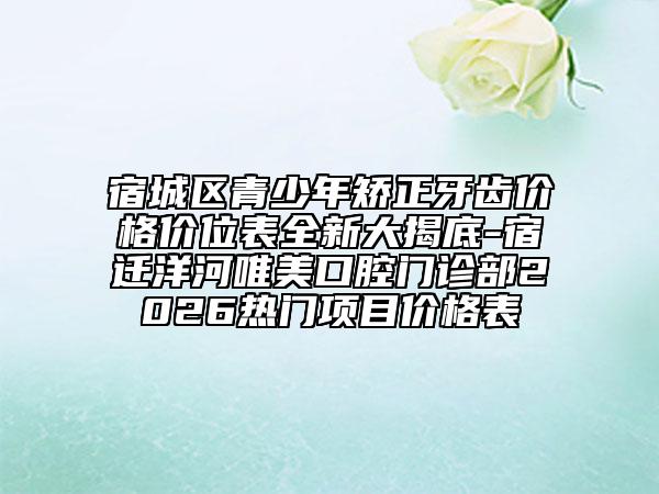 宿城区青少年矫正牙齿价格价位表全新大揭底-宿迁洋河唯美口腔门诊部2026热门项目价格表