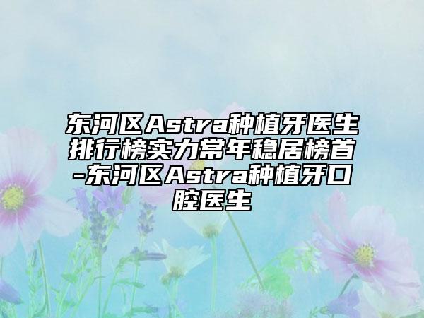 东河区Astra种植牙医生排行榜实力常年稳居榜首-东河区Astra种植牙口腔医生