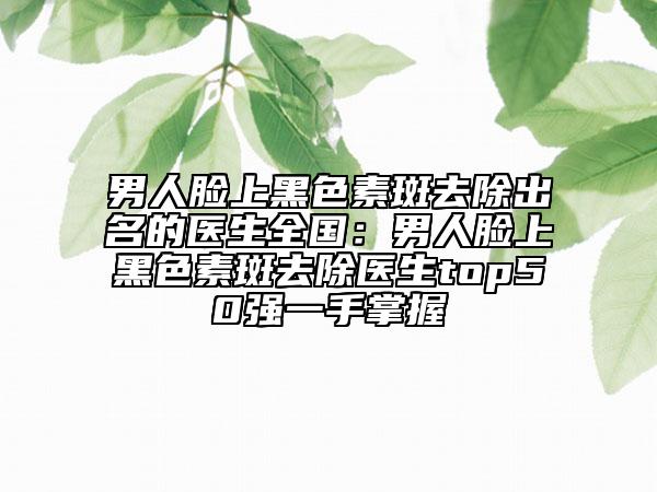 男人脸上黑色素斑去除出名的医生全国：男人脸上黑色素斑去除医生top50强一手掌握