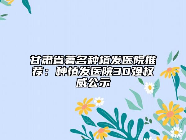 甘肃省著名种植发医院推荐：种植发医院30强权威公示