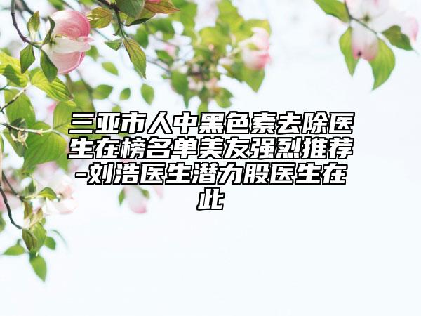 三亚市人中黑色素去除医生在榜名单美友强烈推荐-刘浩医生潜力股医生在此