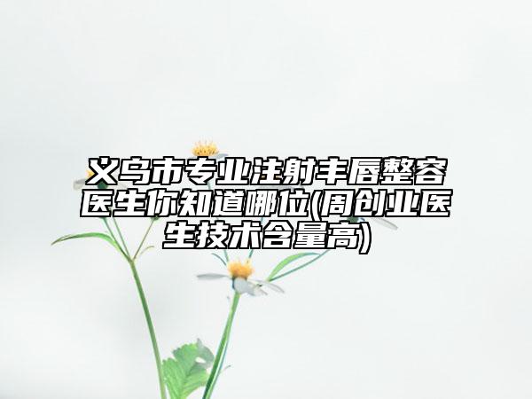 义乌市专业注射丰唇整容医生你知道哪位(周创业医生技术含量高)