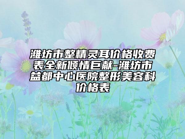 潍坊市整精灵耳价格收费表全新倾情巨献-潍坊市益都中心医院整形美容科价格表