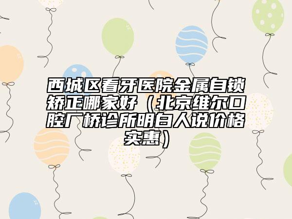西城区看牙医院金属自锁矫正哪家好（北京维尔口腔厂桥诊所明白人说价格实惠）