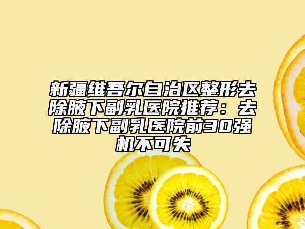 新疆维吾尔自治区整形去除腋下副乳医院推荐：去除腋下副乳医院前30强机不可失