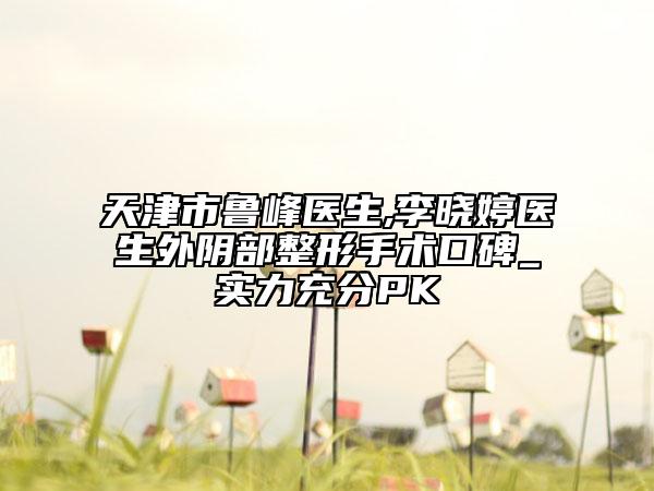 天津市鲁峰医生,李晓婷医生外阴部整形手术口碑_实力充分PK