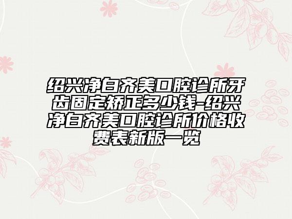 绍兴净白齐美口腔诊所牙齿固定矫正多少钱-绍兴净白齐美口腔诊所价格收费表新版一览