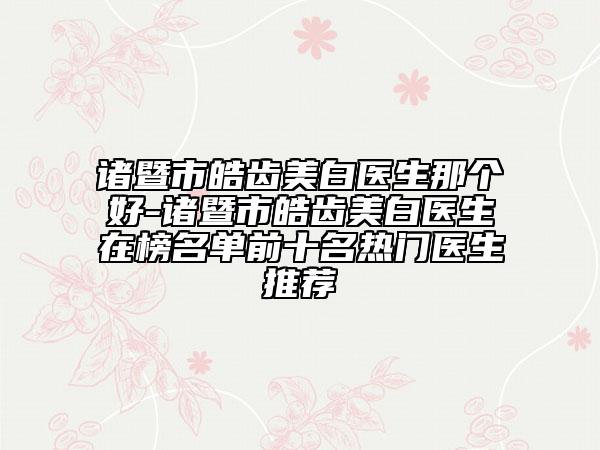 诸暨市皓齿美白医生那个好-诸暨市皓齿美白医生在榜名单前十名热门医生推荐
