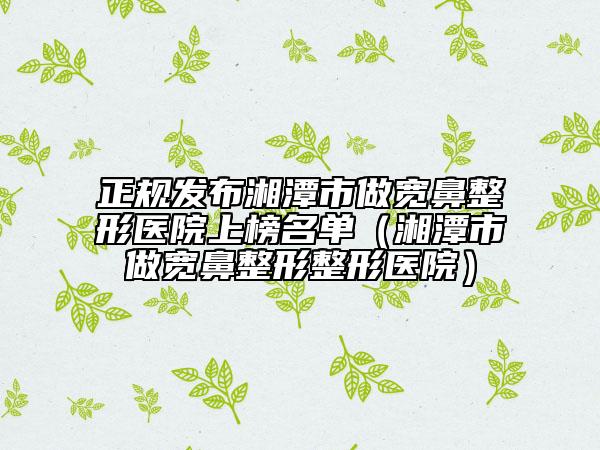 正规发布湘潭市做宽鼻整形医院上榜名单（湘潭市做宽鼻整形整形医院）