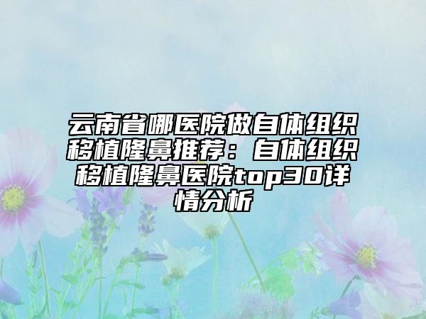 云南省哪医院做自体组织移植隆鼻推荐：自体组织移植隆鼻医院top30详情分析