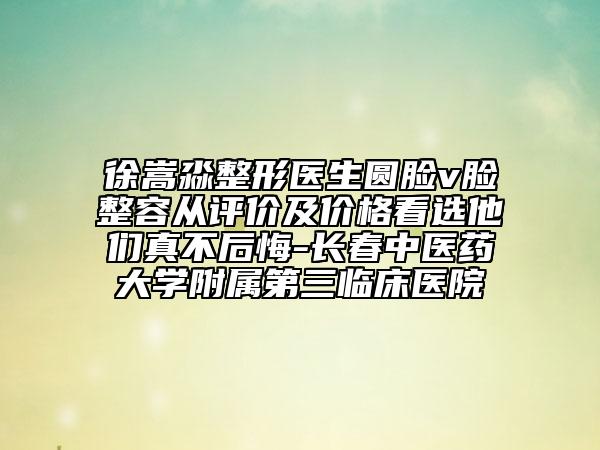 徐嵩淼整形医生圆脸v脸整容从评价及价格看选他们真不后悔-长春中医药大学附属第三临床医院