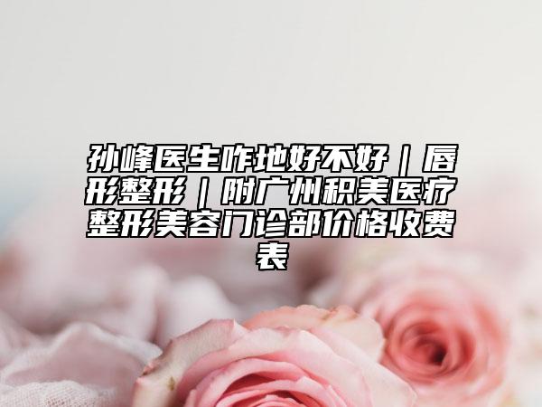 孙峰医生咋地好不好｜唇形整形｜附广州积美医疗整形美容门诊部价格收费表