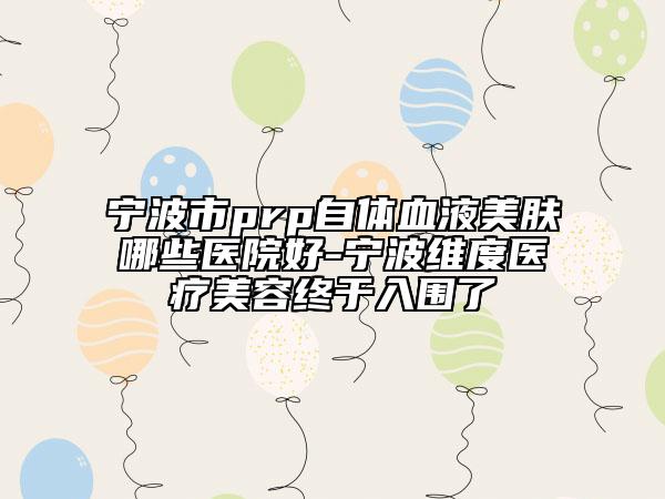 宁波市prp自体血液美肤哪些医院好-宁波维度医疗美容终于入围了
