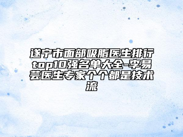 遂宁市面部吸脂医生排行top10强名单大全-李易芸医生专家个个都是技术流