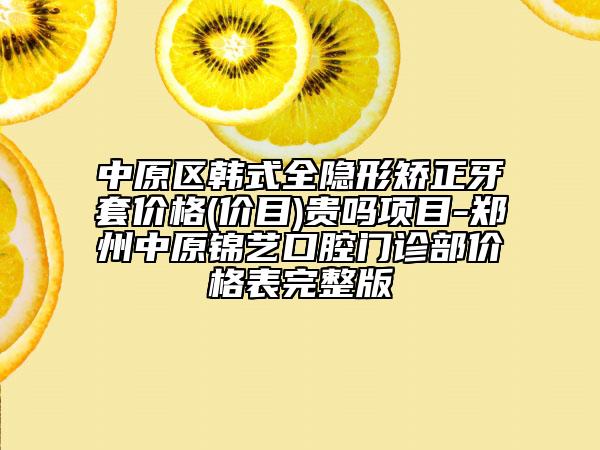 中原区韩式全隐形矫正牙套价格(价目)贵吗项目-郑州中原锦艺口腔门诊部价格表完整版