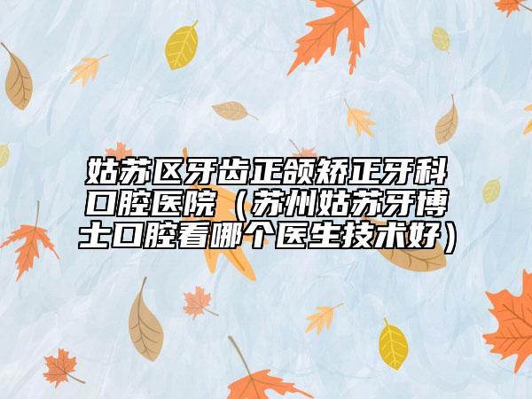 姑苏区牙齿正颌矫正牙科口腔医院（苏州姑苏牙博士口腔看哪个医生技术好）
