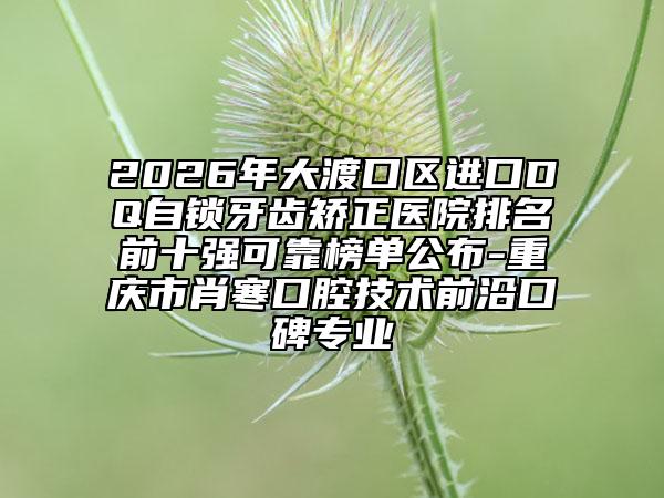 2026年大渡口区进口DQ自锁牙齿矫正医院排名前十强可靠榜单公布-重庆市肖寒口腔技术前沿口碑专业