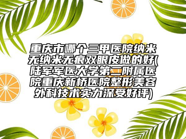 重庆市哪个三甲医院纳米无纳米无痕双眼皮做的好(陆军军医大学第二附属医院重庆新桥医院整形美容外科技术实力深受好评)