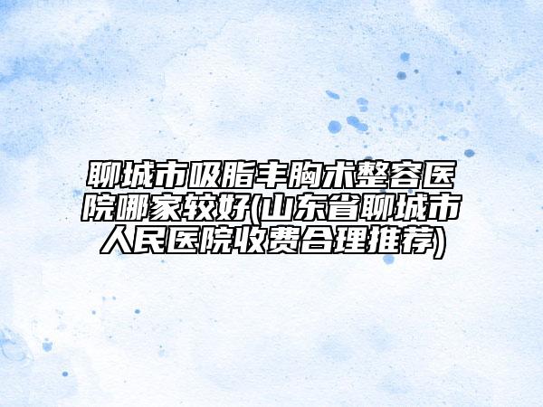 聊城市吸脂丰胸术整容医院哪家较好(山东省聊城市人民医院收费合理推荐)