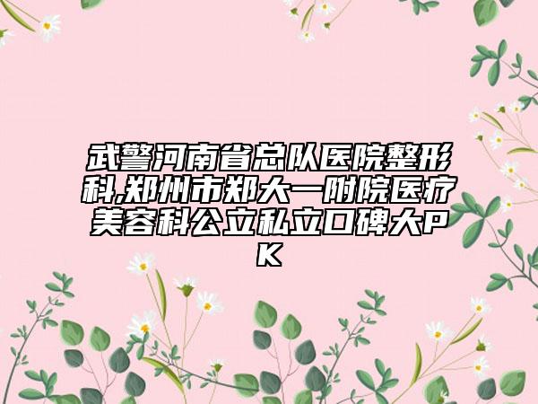 武警河南省总队医院整形科,郑州市郑大一附院医疗美容科公立私立口碑大PK