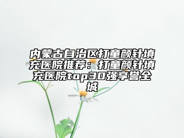 内蒙古自治区打童颜针填充医院推荐：打童颜针填充医院top30强享誉全城