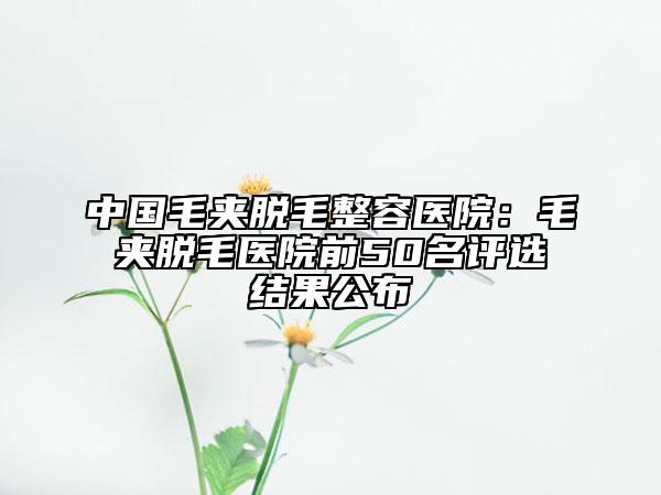中国毛夹脱毛整容医院：毛夹脱毛医院前50名评选结果公布